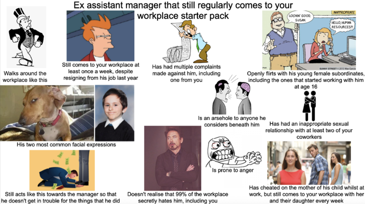 Ex assistant manager that still regularly comes to your workplace starter pack LOOKIN' GOOD SUSAN INAPPROPRIATE HELLO, HUMAN RESOURCES?! Walks around the workplace like this Still comes to your workplace at least once a week, despite resigning from his job last year Has had multiple complaints made against him, including one from you His two most common facial expressions SUNNY STREET 2013 Max Garcia Openly flirts with his young female subordinates, including the ones that started working with him at age 16 Is an arsehole to anyone he considers beneath him Has had an inappropriate sexual relationship with at least two of your coworkers Still acts like this towards the manager so that he doesn't get in trouble for the things that he did Is prone to anger Doesn't realise that 99% of the workplace secretly hates him, including you Has cheated on the mother of his child whilst at work, but still comes to your workplace with her and their daughter every week