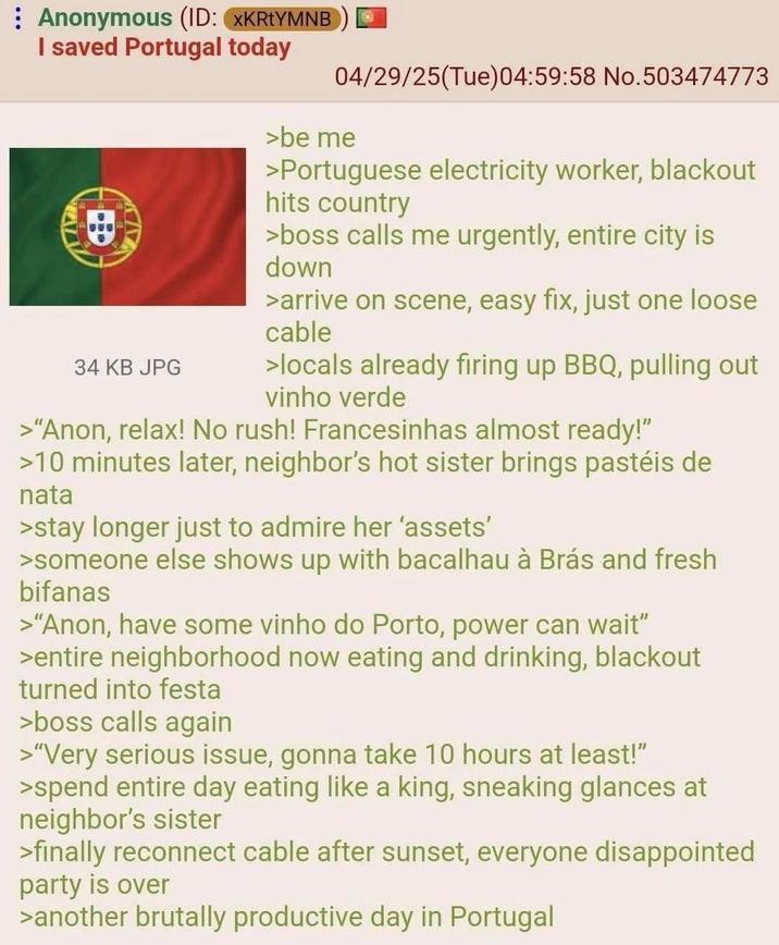 Anonymous (ID: XKRtYMNB I saved Portugal today 34 KB JPG 04/29/25(Tue)04:59:58 No.503474773 >be me >Portuguese electricity worker, blackout hits country >boss calls me urgently, entire city is down >arrive on scene, easy fix, just one loose cable >locals already firing up BBQ, pulling out vinho verde >"Anon, relax! No rush! Francesinhas almost ready!" >10 minutes later, neighbor's hot sister brings pastéis de nata >stay longer just to admire her 'assets' >someone else shows up with bacalhau à Brás and fresh bifanas >"Anon, have some vinho do Porto, power can wait" >entire neighborhood now eating and drinking, blackout turned into festa >boss calls again >"Very serious issue, gonna take 10 hours at least!" >spend entire day eating like a king, sneaking glances at neighbor's sister >finally reconnect cable after sunset, everyone disappointed party is over >another brutally productive day in Portugal