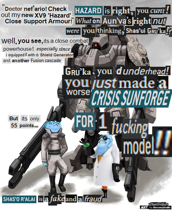 Doctor nef'ario! Check out my new XV9 'Hazard', HAZARD is right, you c---! Close Support Armour!" What on Aun'va's right nut were you thinking, Shas'ui GRU❜ka!? well, you see, its a close combat powerhouse! especially since i equipped it with a Shield Generator and another Fusion cascade But its only 55 points... 09 GRU❜ka you dunderhead! you just made a CRISIS SUNFORGE worse FOR 1 f------ model!! SHAS'O R'ALAI is a fake and a fraud u/hurtfuldrax ART by thevampiredio