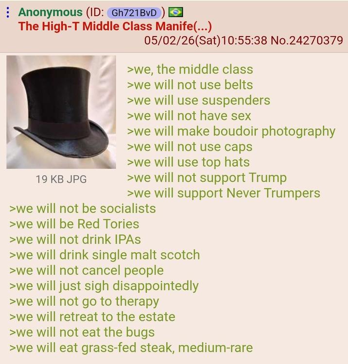 Anonymous (ID: Gh721BvD) The High-T Middle Class Manife(...) 19 KB JPG 05/02/26(Sat) 10:55:38 No.24270379 >we, the middle class >we will not use belts >we will use suspenders >we will not have sex >we will make boudoir photography >we will not use caps >we will use top hats >we will not support Trump >we will support Never Trumpers >we will not be socialists >we will be Red Tories >we will not drink IPAS >we will drink single malt scotch >we will not cancel people >we will just sigh disappointedly >we will not go to therapy >we will retreat to the estate >we will not eat the bugs >we will eat grass-fed steak, medium-rare