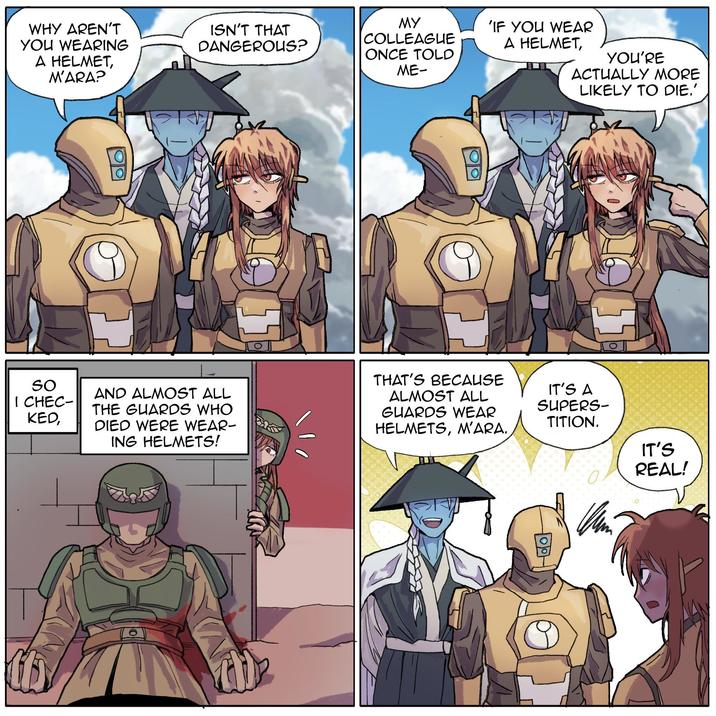 YOU'RE ACTUALLY MORE LIKELY TO DIE.' WHY AREN'T YOU WEARING A HELMET, M'ARA? ISN'T THAT DANGEROUS? MY COLLEAGUE ONCE TOLD ME- 'IF YOU WEAR A HELMET, גנ So I CHEC- KED, AND ALMOST ALL THE GUARDS WHO DIED WERE WEAR- ING HELMETS! THAT'S BECAUSE ALMOST ALL GUARDS WEAR HELMETS, M'ARA. IT'S A SUPERS- TITION. IT'S REAL!