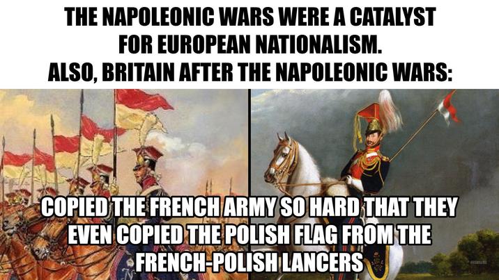 THE NAPOLEONIC WARS WERE A CATALYST FOR EUROPEAN NATIONALISM. ALSO, BRITAIN AFTER THE NAPOLEONIC WARS: COPIED THE FRENCH ARMY SO HARD THAT THEY EVEN COPIED THE POLISH FLAG FROM THE FRENCH-POLISH LANCERS OVERSAMA