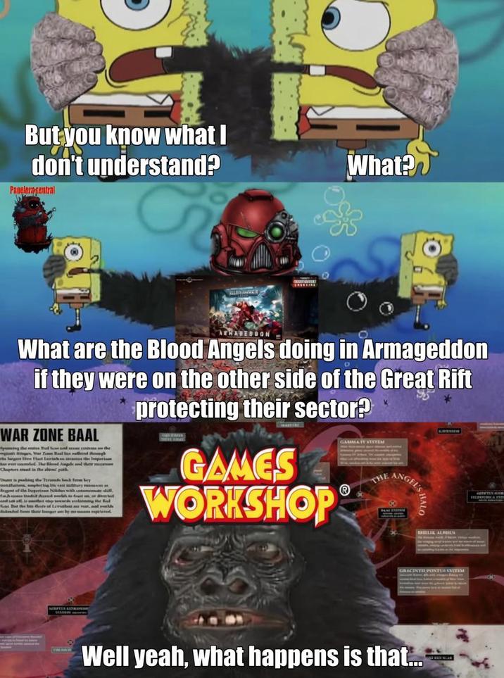 But you know what I don't understand? Papelerasentral What? ATHABEDGON - What are the Blood Angels doing in Armageddon if they were on the other side of the Great Rift WAR ZONE BAAL g the messed and the gar Taal Instag largos e Hat Laihan k The Bead Aups and th Chaptes sal in the aen pu The in paking the Thrabesk from bey Agt of the Inget dall as at the tests of Lawashes, al bal Ban their host by me protecting their sector? GAMES WORKSHOP GAAMIA Y SUSTEM THE ANGEL'S BALLIA ALPULS GRACINTH PONTER EVETEM Well yeah, what happens is that...