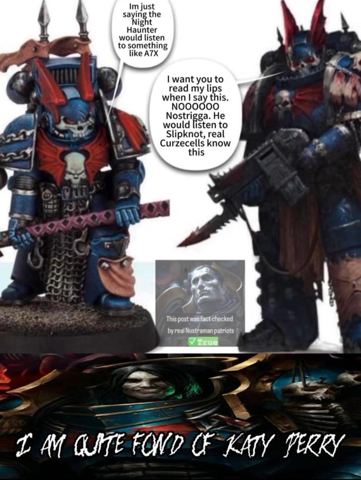 Im just saying the Night Haunter would listen to something like A7X I want you to read my lips when I say this. NOOOOOO Nostrigga. He would listen to Slipknot, real Curzecells know this PREED This post was fact checked by real Nostraman patriots True I AM QUITE FOND OF KATY PERRY