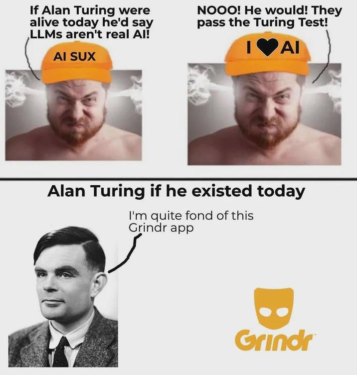 If Alan Turing were alive today he'd say LLMs aren't real Al! AI SUX NOOO! He would! They pass the Turing Test! I♥AI Alan Turing if he existed today I'm quite fond of this Grindr app Grindr