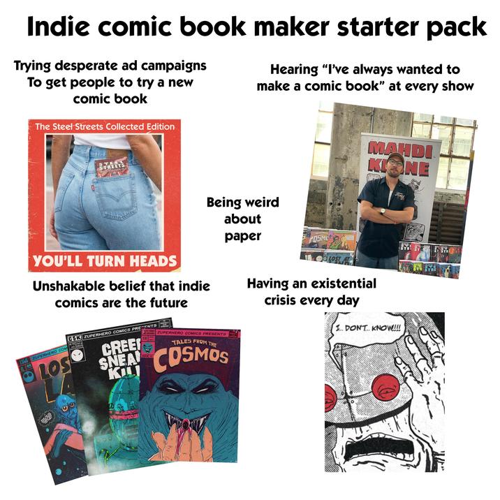 Indie comic book maker starter pack Trying desperate ad campaigns To get people to try a new comic book The Steel Streets Collected Edition Hearing "I've always wanted to make a comic book" at every show STEEL STREETS THE COLLECTED EDITION VOL Being weird about paper MAHDI KINE LOST AT LAND 1965 AUG YOU'LL TURN HEADS Unshakable belief that indie comics are the future CSK ZUPERHERO COMICS PRESENTS $1.75 July ZUPERHERO COM 2 2039 LOS CREE SNEA KIL FALES FROM THE ORIGINALS CLUB APPROVED! SHE COSMOS ZUPERHERO COMICS PRESENTS 100 AUG ISSUE 3 1955 TALES FROM THE COSMOS SINAL TALES THEM THE OSME PERHERO COMICS PRESENTS ZUPERHERO COMICS PRESENTS LO Foundation Having an existential crisis every day 1... DON'T KNOW!!!! WHAT H HIMSE THE Ford MANDI STI STRI MANI MAND MANDI ST MANDI KHE STSTR TREE MANDI MANDI KI STE STRE MANDI MAK