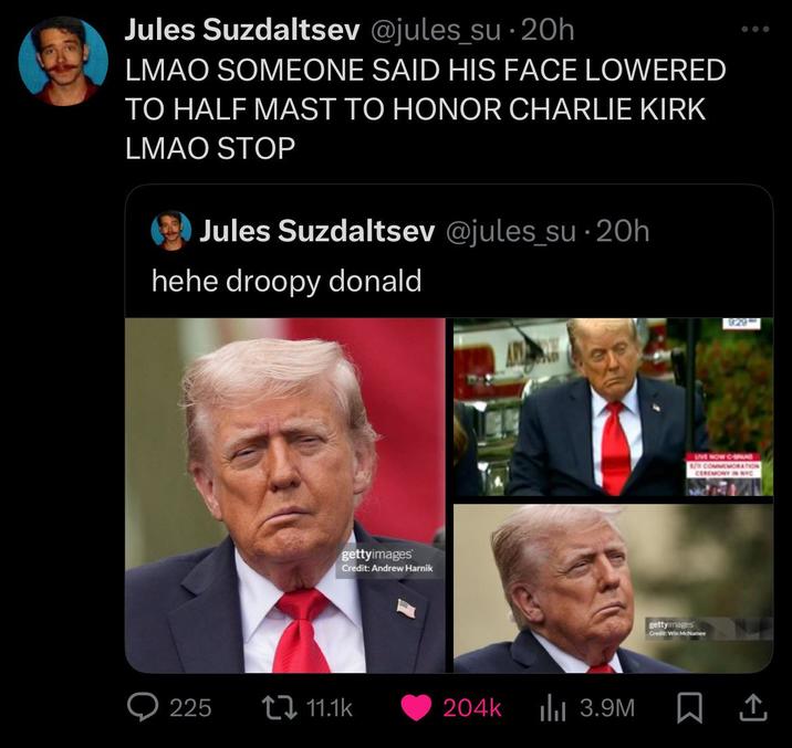 Jules Suzdaltsev @jules_su⚫ 20h LMAO SOMEONE SAID HIS FACE LOWERED TO HALF MAST TO HONOR CHARLIE KIRK LMAO STOP Jules Suzdaltsev @jules_su 20h hehe droopy donald gettyimages Credit: Andrew Harnik 929 LIVE NOW CA 1/ COMMEMORATION CEREMONY IN NYC gettyimages Credit: Win McNamee 225 ↓ 11.1k 204k IlII 3.9M ☐ 1