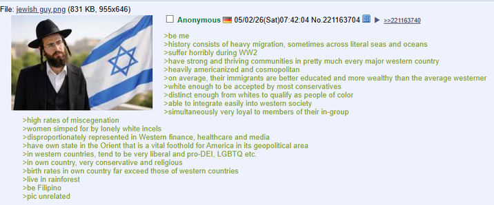 File: jewish guy.png (831 KB, 955x646) >high rates of miscegenation >women simped for by lonely white incels Anonymous >be me 05/02/26(Sat)07:42:04 No.221163704 >>221163740 >history consists of heavy migration, sometimes across literal seas and oceans >suffer horribly during WW2 >have strong and thriving communities in pretty much every major western country >heavily americanized and cosmopolitan >on average, their immigrants are better educated and more wealthy than the average westerner >white enough to be accepted by most conservatives >distinct enough from whites to qualify as people of color >able to integrate easily into western society >simultaneously very loyal to members of their in-group >disproportionately represented in Western finance, healthcare and media >have own state in the Orient that is a vital foothold for America in its geopolitical area >in western countries, tend to be very liberal and pro-DEI, LGBTQ etc. >in own country, very conservative and religious >birth rates in own country far exceed those of western countries >live in rainforest >be Filipino >pic unrelated