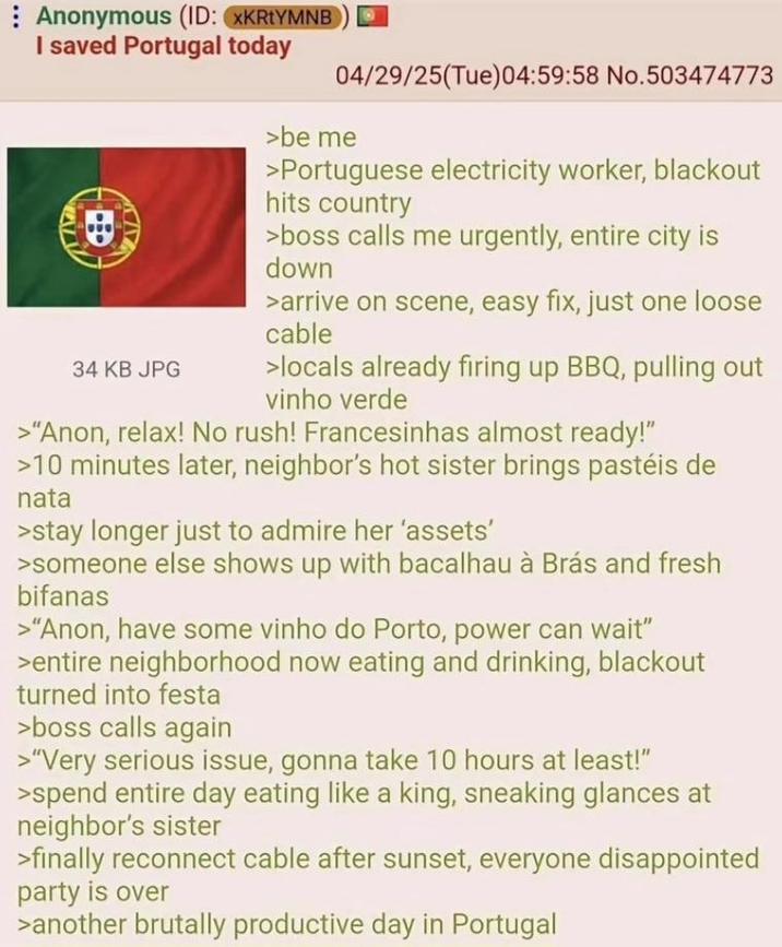 Anonymous (ID: XKRtYMNB I saved Portugal today 34 KB JPG 04/29/25(Tue)04:59:58 No.503474773 >be me >Portuguese electricity worker, blackout hits country >boss calls me urgently, entire city is down >arrive on scene, easy fix, just one loose cable >locals already firing up BBQ, pulling out vinho verde >"Anon, relax! No rush! Francesinhas almost ready!" >10 minutes later, neighbor's hot sister brings pastéis de nata >stay longer just to admire her 'assets' >someone else shows up with bacalhau à Brás and fresh bifanas >"Anon, have some vinho do Porto, power can wait" >entire neighborhood now eating and drinking, blackout turned into festa >boss calls again >"Very serious issue, gonna take 10 hours at least!" >spend entire day eating like a king, sneaking glances at neighbor's sister >finally reconnect cable after sunset, everyone disappointed party is over >another brutally productive day in Portugal
