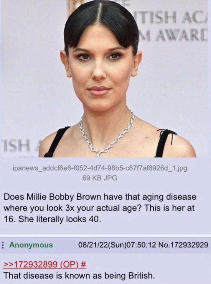 TISH AC MAWARD ISH T ipanews_addcf6e6-f052-4d74-98b5-c87f7af8926d_1.jpg 69 KB JPG Does Millie Bobby Brown have that aging disease where you look 3x your actual age? This is her at 16. She literally looks 40. Anonymous 08/21/22(Sun)07:50:12 No. 172932929 >>172932899 (OP) # That disease is known as being British.