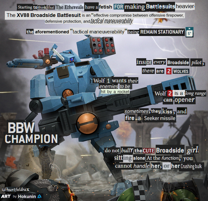 Starting to think that The Ethereals have a fetish FOR making Battlesuits heavier The XV88 Broadside Battlesuit is an "effective compromise between offensive firepower, defensive protection, and tactical maneuverability. M the aforementioned "tactical maneuverability" being REMAIN STATIONARY 5" DEE Wolf 1 wants their enemies to be hit by a rocket inSIDE every Broadside pilot there are 2 WOLVES Wolf 2 is a long range can opener sometimes, they kiss, and fire a Seeker missile BBW CHAMPION do not bully the CUTE Broadside girl sitting alone At the function, you cannot handle her, or her Crushing bulk u/hurtfuldrax ART by Hokunin A