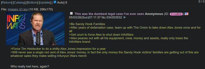 [Return] [Catalog] [Bottom] [Update] [ ✓ Auto] 8 File: images (2).jpg (10 KB, 296x170) INFØ WARS This was the dumbest legal case I've ever seen Anonymous (ID: X+/odDXj 05/03/26(Sun)07:11:37 No.534353532 >Be Sandy Hook Families 0/0 >After years of defamation case, team up with The Onion to take down Alex Jones once and for all >Get court to force Alex to shut down InfoWars >Alex peaces out with all his equipment, crew, money and assets, really only loses the InfoWars brand >Force Tim Heidecker to do a s----- Alex Jones impression for a year >Will never see a single red cent of Alex Jones' money, in fact the only money the Sandy Hook victims' families are getting out of this are whatever sales they make selling Infunyun Wars merch Who really lost here, again?