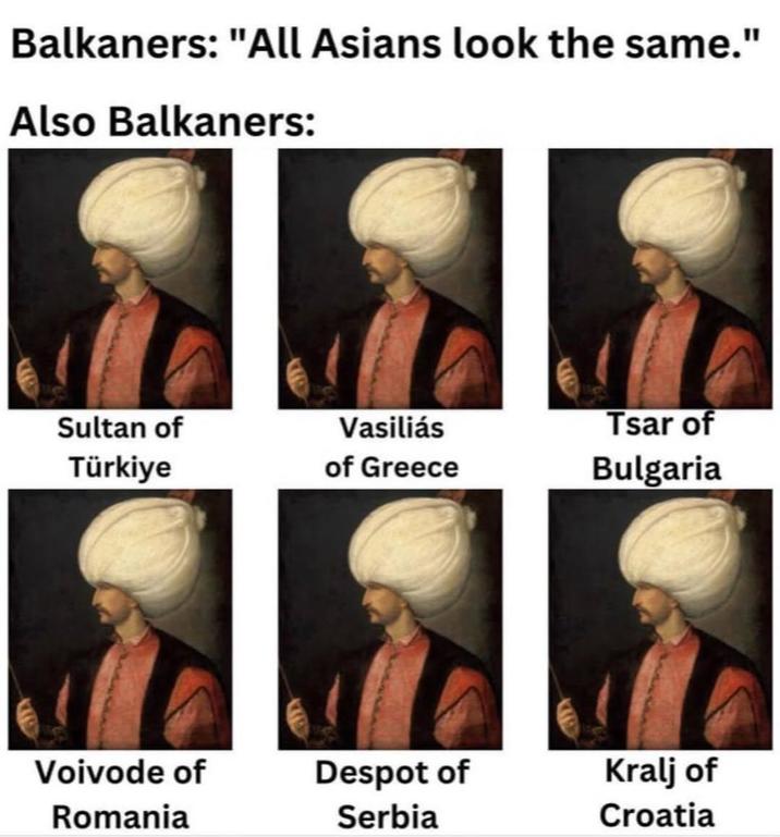 Balkaners: "All Asians look the same." Also Balkaners: Sultan of Türkiye Vasiliás of Greece Tsar of Bulgaria Voivode of Romania Despot of Serbia Kralj of Croatia