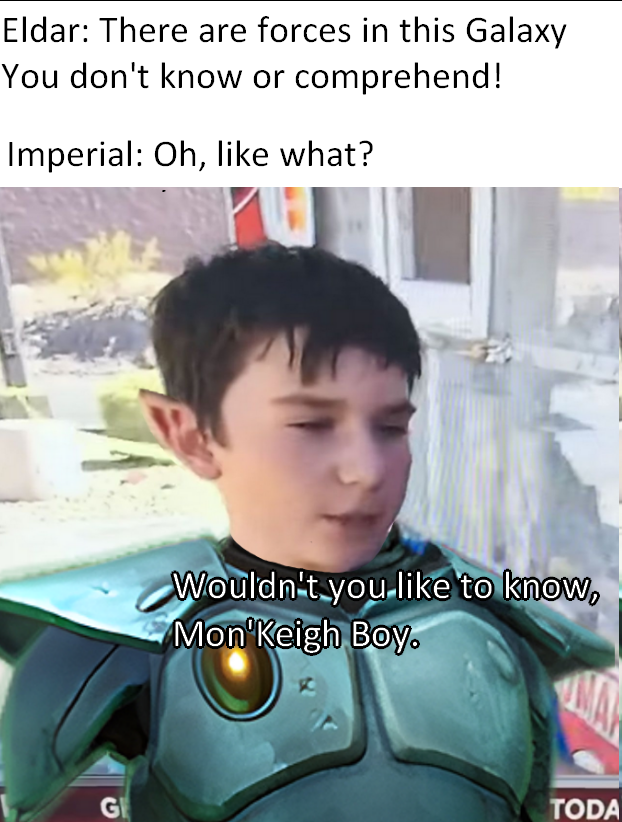Eldar: There are forces in this Galaxy You don't know or comprehend! Imperial: Oh, like what? G Wouldn't you like to know, Mon'Keigh Boy. TODA