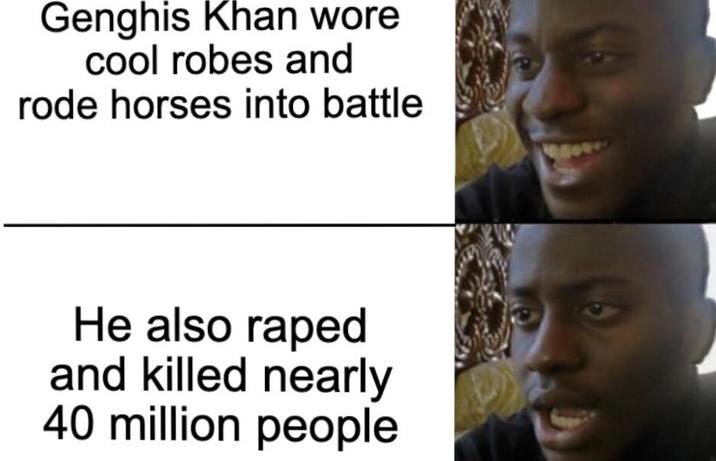 Genghis Khan wore cool robes and rode horses into battle He also r---- and killed nearly 40 million people 18000
