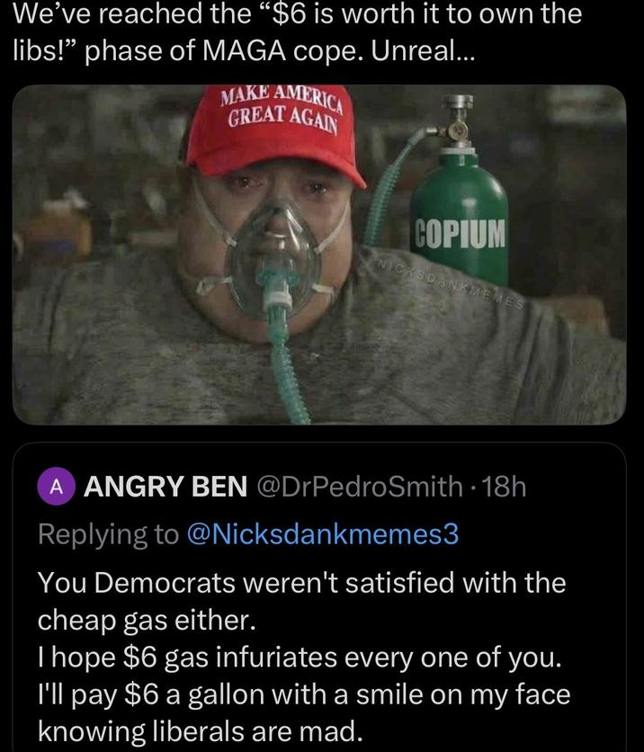 We've reached the "$6 is worth it to own the libs!" phase of MAGA cope. Unreal... MAKE AMERICA GREAT AGAIN COPIUM NICKSDANKMEMES A ANGRY BEN @DrPedroSmith - 18h Replying to @Nicksdankmemes3 You Democrats weren't satisfied with the cheap gas either. I hope $6 gas infuriates every one of you. I'll pay $6 a gallon with a smile on my face knowing liberals are mad.