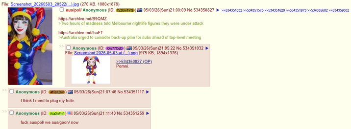 File: Screenshot_20260503_20522(...).jpg (270 KB, 1080x1878) ☐ aus/pol/ Anonymous (ID: 152UW1YG | 05/03/26(Sun)21:00:09 No.534350827 >>534351032 >>534351575 >>534351629 >>534351973 >>534355602 >>534359002 https://archive.md/B9QMZ >Two hours of madness told Melbourne nightlife figures they were under attack https://archive.md/fsuFT >Australia urged to consider back-up plan for subs ahead of top-level meeting Anonymous (ID: Ojy77CqD 105/03/26(Sun)21:05:22 No.534351032 File: Screenshot 2026-05-03 at (...).png (975 KB, 1894x1376) >>534350827 (OP) Pomni. >> Anonymous (ID: 4fTeKD/v) 105/03/26(Sun)21:07:46 No.534351117 I think I need to plug my hole. Anonymous (ID: A/a3nFnf) 05/03/26(Sun)21:11:40 No.534351259 f--- aus/pol/ we aus/goon/ now