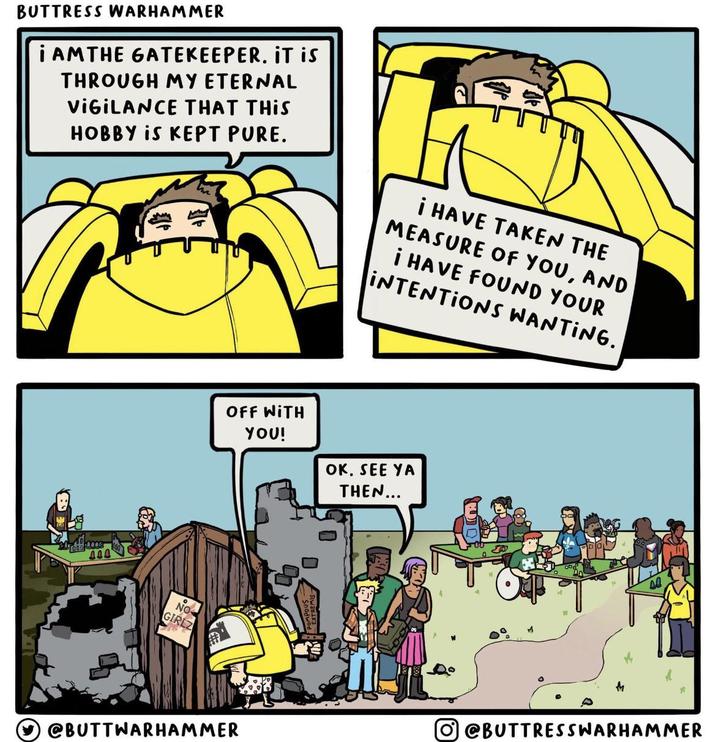 BUTTRESS WARHAMMER I AM THE GATEKEEPER. IT is THROUGH MY ETERNAL VIGILANCE THAT THIS HOBBY IS KEPT PURE. I HAVE TAKEN THE MEASURE OF YOU, AND I HAVE FOUND YOUR INTENTIONS WANTING. NO GIRLZ OFF WITH YOU! OK. SEE YA THEN... @BUTTWARHAMMER M @BUTTRESSWARHAMMER