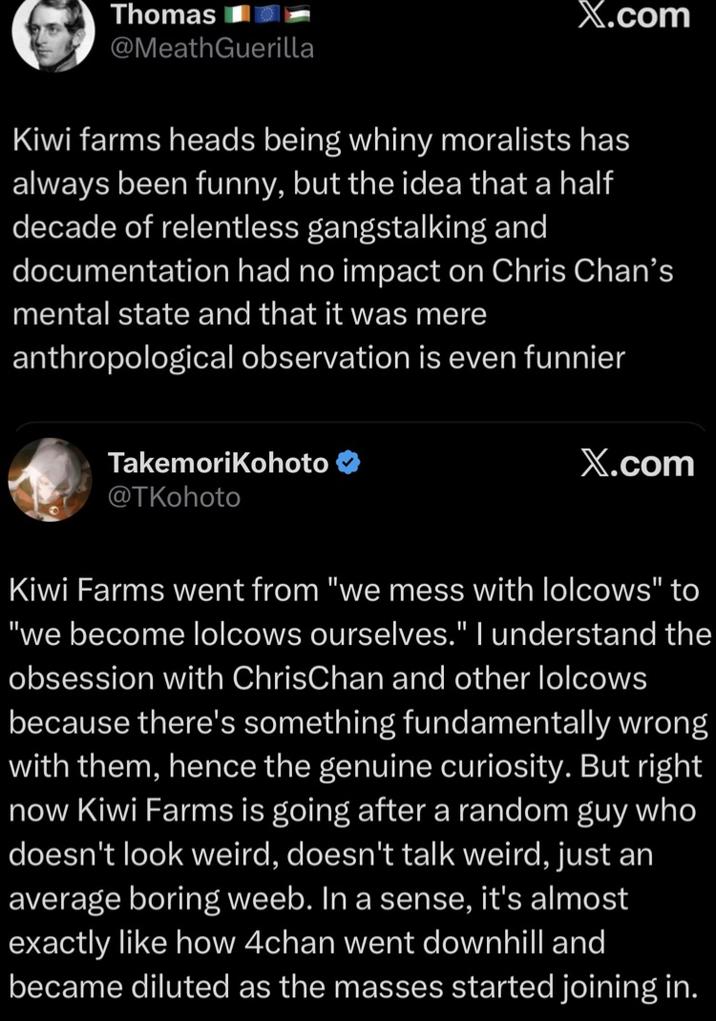 Thomas @MeathGuerilla X.com Kiwi farms heads being whiny moralists has always been funny, but the idea that a half decade of relentless gangstalking and documentation had no impact on Chris Chan's mental state and that it was mere anthropological observation is even funnier TakemoriKohoto @TKohoto X.com Kiwi Farms went from "we mess with lolcows" to "we become lolcows ourselves." I understand the obsession with ChrisChan and other lolcows because there's something fundamentally wrong with them, hence the genuine curiosity. But right now Kiwi Farms is going after a random guy who doesn't look weird, doesn't talk weird, just an average boring weeb. In a sense, it's almost exactly like how 4chan went downhill and became diluted as the masses started joining in.