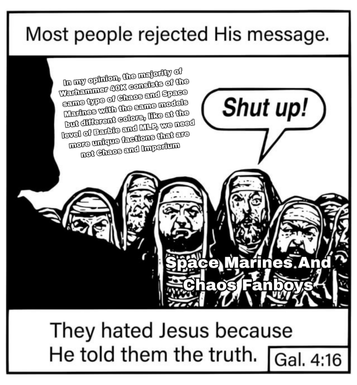 Most people rejected His message. In my opinion, the majority of Warhammer 40K consists of the same type of Chaos and Space Marines with the same models but different colors, like at the level of Barbie and MLP, we need more unique factions that are not Chaos and Imperium Shut up! Space Marines.And Chaos Fanboys They hated Jesus because He told them the truth. Gal. 4:16