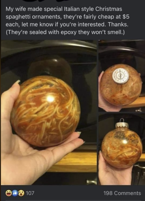 My wife made special Italian style Christmas spaghetti ornaments, they're fairly cheap at $5 each, let me know if you're interested. Thanks. (They're sealed with epoxy they won't smell.) 18107 198 Comments
