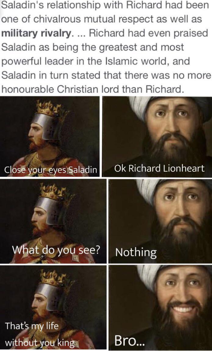Saladin's relationship with Richard had been one of chivalrous mutual respect as well as military rivalry. ... Richard had even praised Saladin as being the greatest and most powerful leader in the Islamic world, and Saladin in turn stated that there was no more honourable Christian lord than Richard. Close your eyes Saladin Ok Richard Lionheart What do you see? Nothing That's my life without you king Bro...