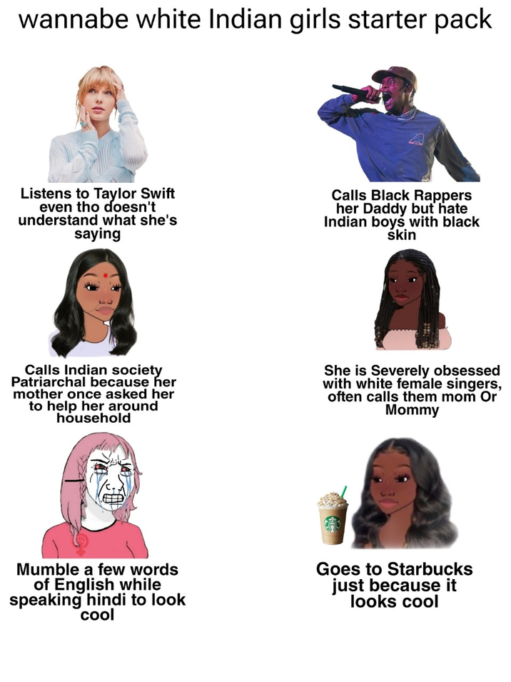 wannabe white Indian girls starter pack Listens to Taylor Swift even tho doesn't understand what she's saying Calls Black Rappers her Daddy but hate Indian boys with black skin Calls Indian society Patriarchal because her mother once asked her to help her around household She is Severely obsessed with white female singers, often calls them mom Or Mommy Mumble a few words of English while speaking hindi to look cool Goes to Starbucks just because it looks cool