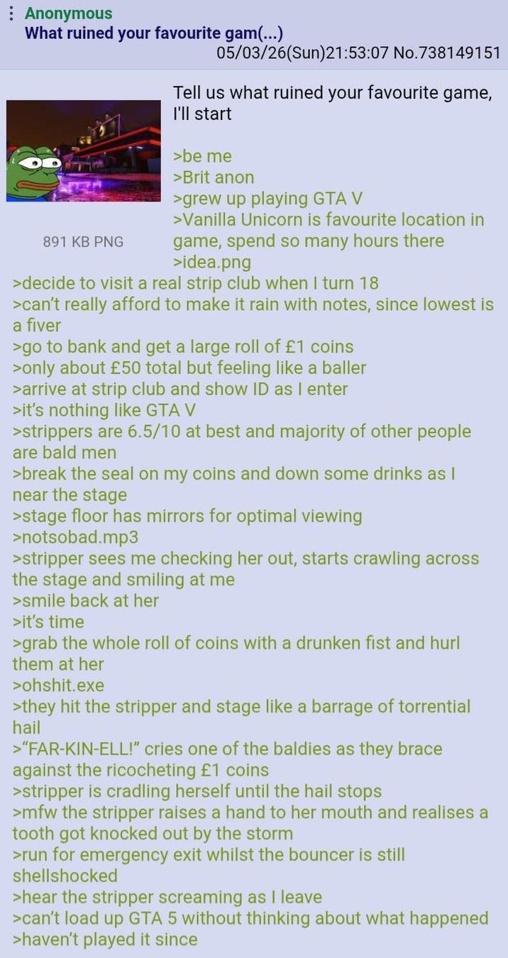 : Anonymous What ruined your favourite gam(...) 891 KB PNG 05/03/26(Sun)21:53:07 No.738149151 Tell us what ruined your favourite game, I'll start >be me >Brit anon >grew up playing GTA V >Vanilla Unicorn is favourite location in game, spend so many hours there >idea.png >decide to visit a real strip club when I turn 18 >can't really afford to make it rain with notes, since lowest is a fiver >go to bank and get a large roll of £1 coins >only about £50 total but feeling like a baller >arrive at strip club and show ID as I enter >it's nothing like GTA V >strippers are 6.5/10 at best and majority of other people are bald men >break the seal on my coins and down some drinks as I near the stage >stage floor has mirrors for optimal viewing >notsobad.mp3 >stripper sees me checking her out, starts crawling across the stage and smiling at me >smile back at her >it's time >grab the whole roll of coins with a drunken fist and hurl them at her >ohshit.exe >they hit the stripper and stage like a barrage of torrential hail >"FAR-KIN-ELL!” cries one of the baldies as they brace against the ricocheting £1 coins >stripper is cradling herself until the hail stops >mfw the stripper raises a hand to her mouth and realises a tooth got knocked out by the storm >run for emergency exit whilst the bouncer is still shellshocked >hear the stripper screaming as I leave >can't load up GTA 5 without thinking about what happened >haven't played it since