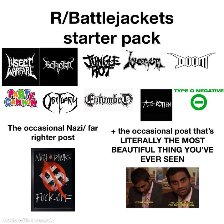 R/Battlejackets starter pack INSECT cho JUNGLE venen DOM WARFARE ANNO "ROT Avenom DOON Fourly Entombed The occasional Nazi/far righter post NAZI PUNKS TYPE O NEGATIVE AUS-ROTTEN + the occasional post that's LITERALLY THE MOST BEAUTIFUL THING YOU'VE EVER SEEN F--- OFF made with mematic IT'S BEAUTIFUL. I'VE LOOKED AT THIS FOR FIVE HOURS NOW.