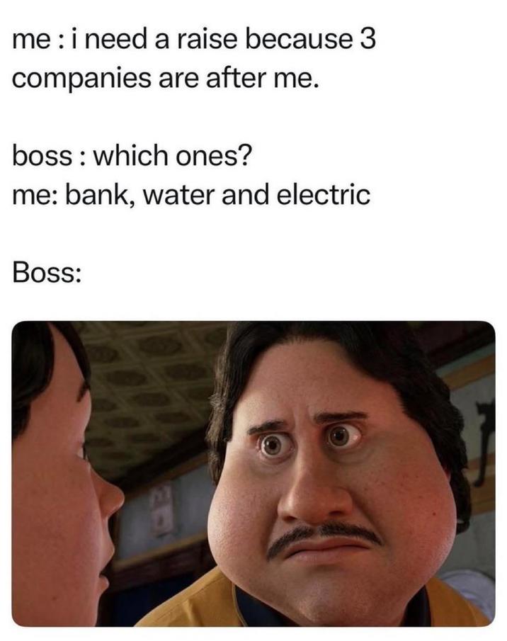 me: i need a raise because 3 companies are after me. boss which ones? me: bank, water and electric Boss: