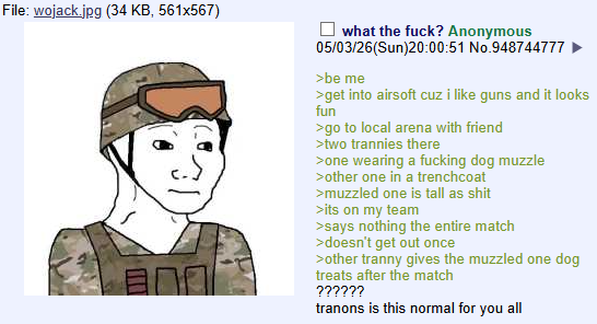 File: wojack.jpg (34 KB, 561x567) what the f---? Anonymous 05/03/26(Sun)20:00:51 No.948744777 >be me >>get into airsoft cuz i like guns and it looks fun >go to local arena with friend >two trannies there >one wearing a f------ dog muzzle >other one in a trenchcoat >muzzled one is tall as s--- >its on my team >says nothing the entire match >doesn't get out once >other t----- gives the muzzled one dog treats after the match ?????? tranons is this normal for you all