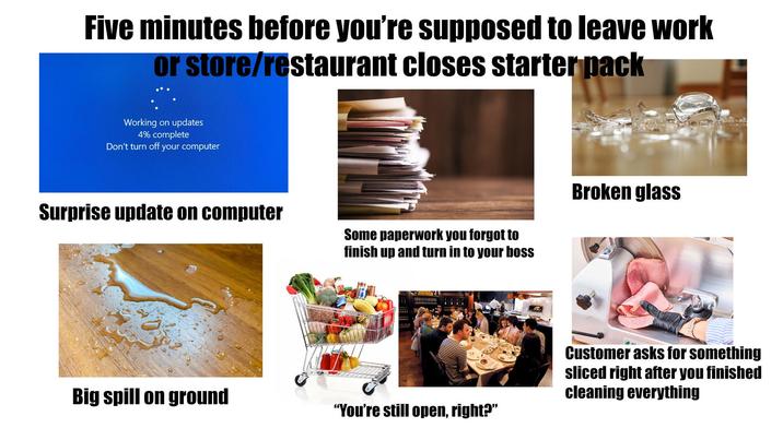 Five minutes before you're supposed to leave work or store/restaurant closes starter pack Working on updates 4% complete Don't turn off your computer Surprise update on computer Some paperwork you forgot to finish up and turn in to your boss Big spill on ground "You're still open, right?" Broken glass Customer asks for something sliced right after you finished cleaning everything