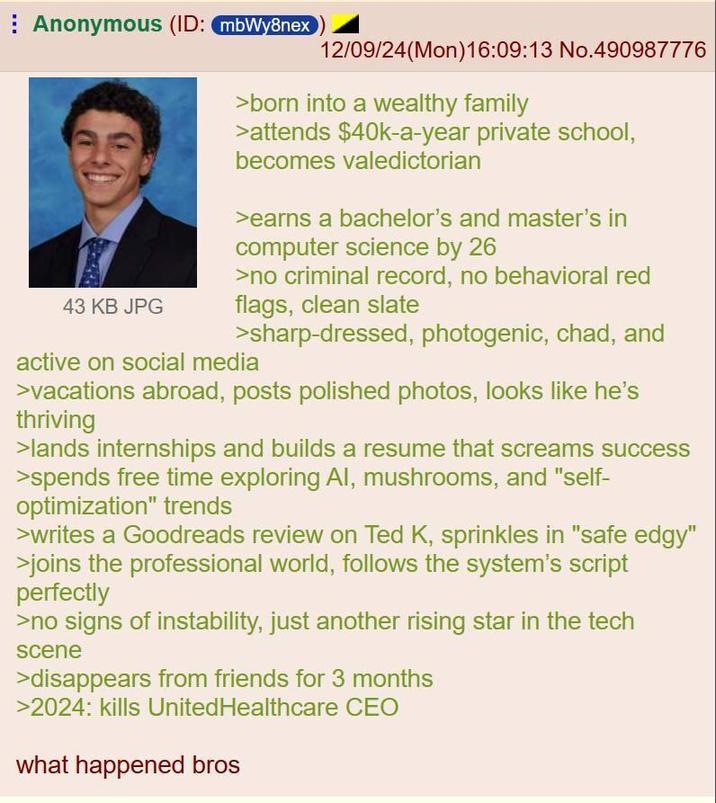 Anonymous (ID: mbWy8nex 12/09/24(Mon)16:09:13 No.490987776 43 KB JPG >born into a wealthy family >attends $40k-a-year private school, becomes valedictorian >earns a bachelor's and master's in computer science by 26 >no criminal record, no behavioral red flags, clean slate >sharp-dressed, photogenic, chad, and active on social media >vacations abroad, posts polished photos, looks like he's thriving >lands internships and builds a resume that screams success >spends free time exploring Al, mushrooms, and "self- optimization" trends >writes a Goodreads review on Ted K, sprinkles in "safe edgy" >joins the professional world, follows the system's script perfectly >no signs of instability, just another rising star in the tech scene >disappears from friends for 3 months >2024: kills UnitedHealthcare CEO what happened bros