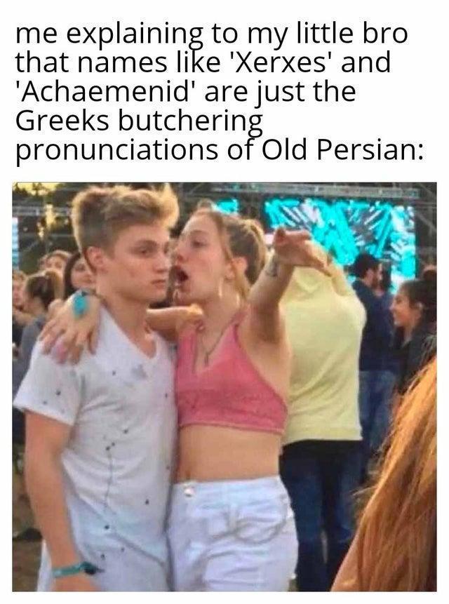 me explaining to my little bro that names like 'Xerxes' and 'Achaemenid' are just the Greeks butchering pronunciations of Old Persian: