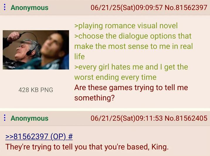 ⠀ Anonymous 06/21/25(Sat) 09:09:57 No.81562397 >playing romance visual novel >choose the dialogue options that make the most sense to me in real life >every girl hates me and I get the worst ending every time 428 KB PNG Are these games trying to tell me something? : Anonymous >>81562397 (OP) # 06/21/25(Sat) 09:11:53 No.81562405 They're trying to tell you that you're based, King.