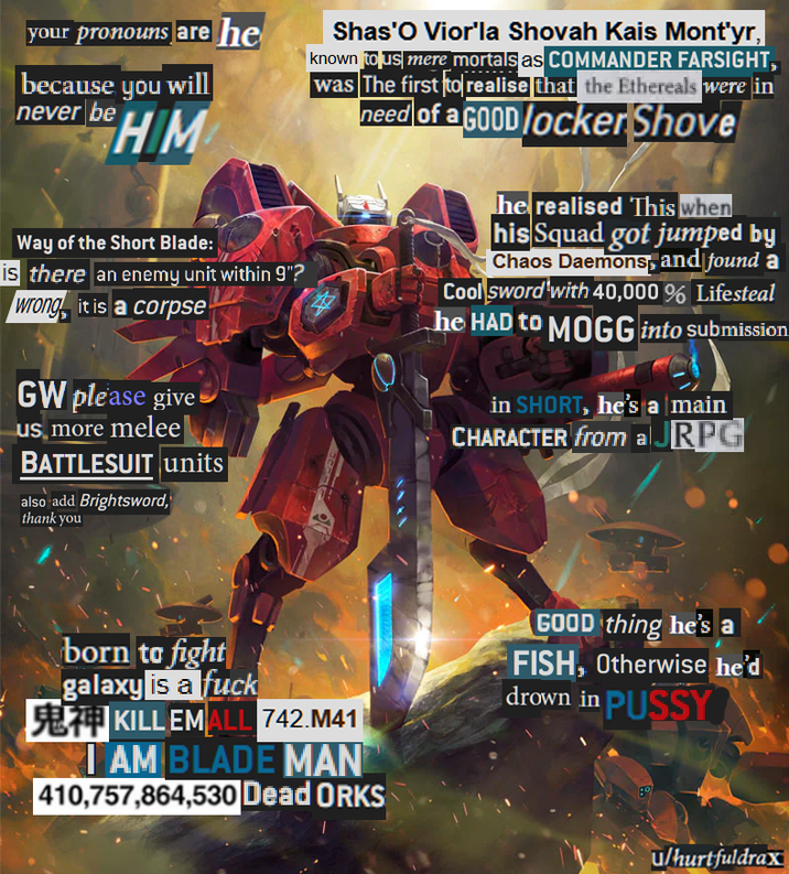 your pronouns are he because you will never be HIM Way of the Short Blade: is there an enemy unit within 9"? wrong, it is a corpse GW please give us more melee BATTLESUIT units also add Brightsword, thank you Shas'O Vior'la Shovah Kais Mont'yr, known to us mere mortals as COMMANDER FARSIGHT, was The first to realise that the Ethereals were in need of a GOOD locker Shove he realised This when his Squad got jumped by Chaos Daemons and found a Cool sword with 40,000% Lifesteal he HAD to MOGG into submission in SHORT, he's a main CHARACTER from a JRPG born to fight galaxy is a f--- 5874 KILL EMALL 742.M41 I AM BLADE MAN 410,757,864,530 Dead ORKS GOOD thing he's a FISH, Otherwise he'd drown in P---- u/hurtfuldrax