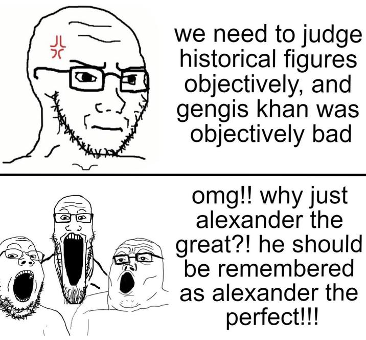 we need to judge historical figures objectively, and gengis khan was objectively bad omg!! why just alexander the great?! he should be remembered as alexander the perfect!!!