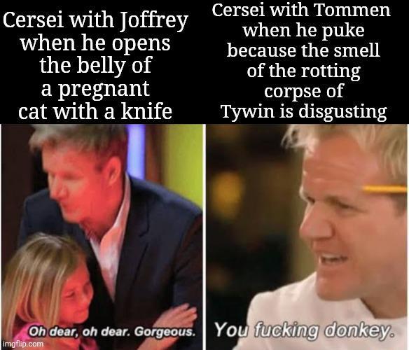Cersei with Joffrey when he opens the belly of a pregnant cat with a knife Cersei with Tommen when he puke because the smell of the rotting corpse of Tywin is disgusting Oh dear, oh dear. Gorgeous. You f------ donkey. imgflip.com