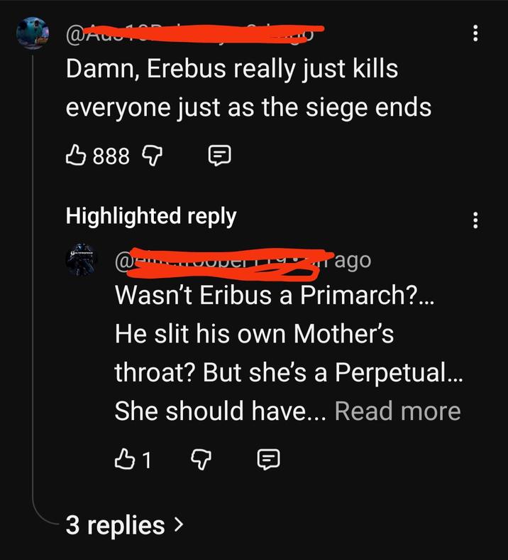 @Aug Damn, Erebus really just kills everyone just as the siege ends 888 Highlighted reply @ ago Wasn't Eribus a Primarch?... He slit his own Mother's throat? But she's a Perpetual... She should have... Read more 3 replies >