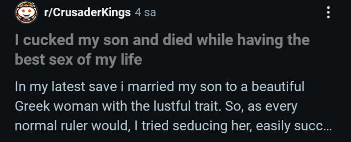 r/CrusaderKings 4 sa I cucked my son and died while having the best sex of my life In my latest save i married my son to a beautiful Greek woman with the lustful trait. So, as every normal ruler would, I tried seducing her, easily succ...