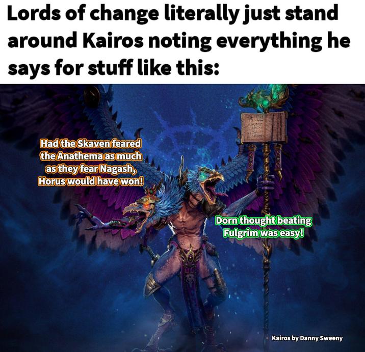Lords of change literally just stand around Kairos noting everything he says for stuff like this: Had the Skaven feared the Anathema as much as they fear Nagash, Horus would have won! Dorn thought beating Fulgrim was easy! Kairos by Danny Sweeny
