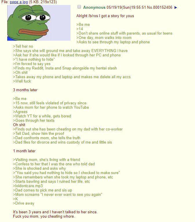 File: pepe a.jpg (5 KB, 219x123) >Tell her no Anonymous 05/19/19(Sun)19:55:51 No.800152406 Alright /b/ros I got a story for yous >Be me >14 >Don't share online stuff with parents, as usual for teens >One day, mom walks into room >Asks to see through my laptop and phone >She says she will ground me and take away EVERYTHING i have >Ask her if she would like if I looked through her PC and phone >"I have nothing to hide" >I'm forced to say yes >Finds my Reddit, Insta and Snap alongside my hentai stash >Oh s--- >Takes away my phone and laptop and makes me delete all my accs >Well f--- 3 months later >Be me >15 now, still feels violated of privacy since >Asks mom for her phone to watch YouTube >Agrees >Watch YT for a while, gets bored >Goes through her texts Oh s--- >Finds out she has been cheating on my dad with her co-worker >Tell Dad, show him the proof >Dad confronts mom, she tells the truth >Dad files for divorce and wins custody of me and little sis 1 month later >Visiting mom, she's living with a friend >Confess to her that I was the one who told dad >She is shocked and asks why >"You said you had nothing to hide so I checked to make sure" >She remembers when she took my laptop and phone, etc >Starts bawling and says I ruined her life, etc >loldontcare.mp3 >Dad comes to pick me and sis up >Mom screams "I never ever want to see you again" >K >Drive away It's been 3 years and I haven't talked to her since. F--- you mom, you cheating w----.