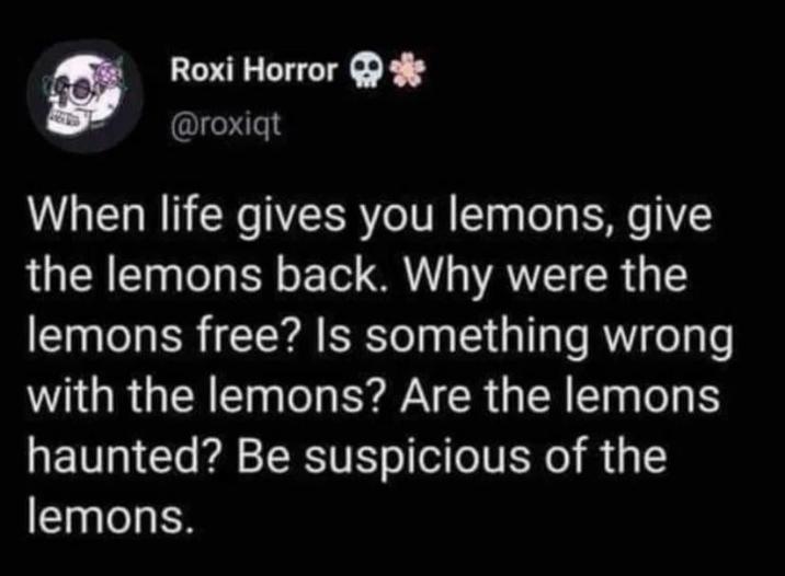 Roxi Horror * @roxiqt When life gives you lemons, give the lemons back. Why were the lemons free? Is something wrong with the lemons? Are the lemons haunted? Be suspicious of the lemons.