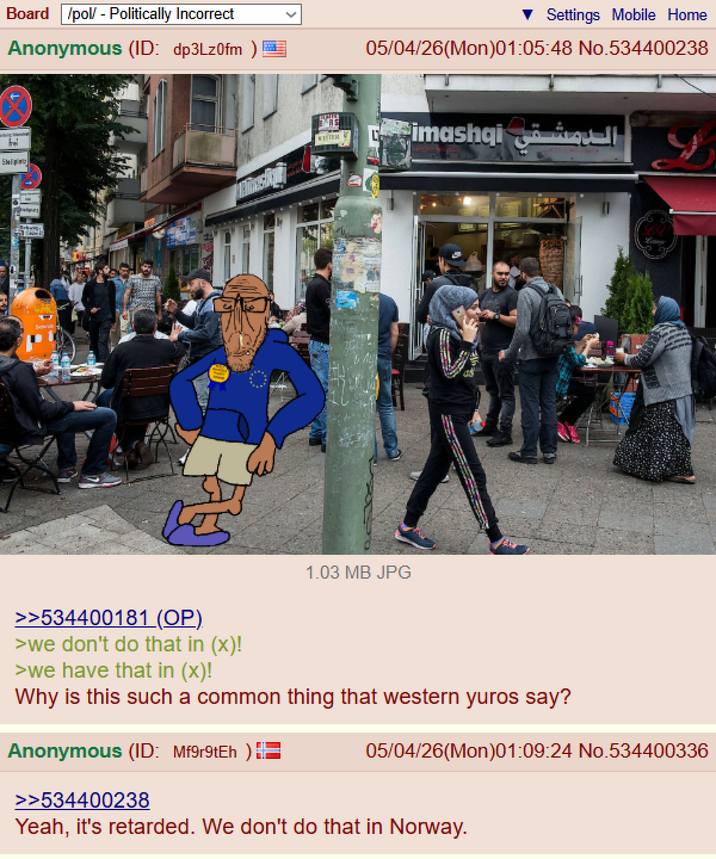 Sel Board /pol/ - Politically Incorrect Anonymous (ID: dp3Lz0fm RS WHITE Settings Mobile Home 05/04/26(Mon)01:05:48 No.534400238 1.03 MB JPG الدمشقی simashai >>534400181 (OP). >we don't do that in (x)! >we have that in (x)! Why is this such a common thing that western yuros say? Anonymous (ID: Mf9r9tEh) >>534400238 05/04/26(Mon)01:09:24 No.534400336 Yeah, it's retarded. We don't do that in Norway.