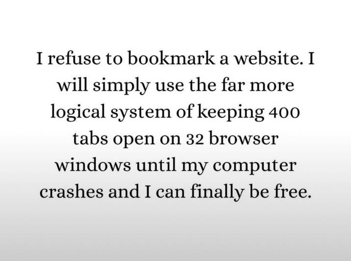 I refuse to bookmark a website. I will simply use the far more logical system of keeping 400 tabs open on 32 browser windows until my computer crashes and I can finally be free.