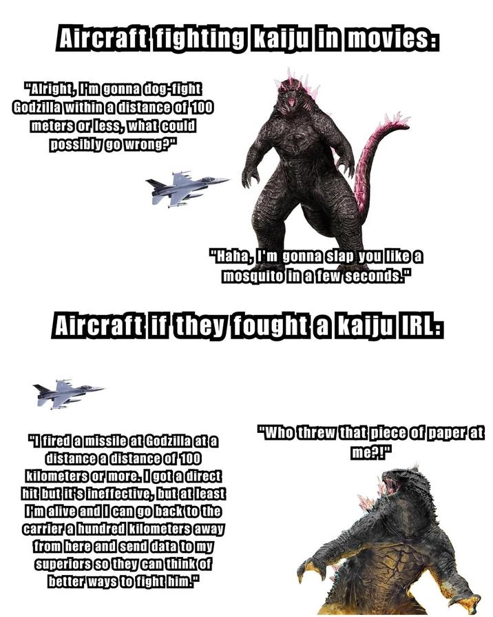 Aircraft fighting kaiju in movies: "Alright, I'm gonna dog-fight Godzilla within a distance of 100 meters or less, what could possibly go wrong?" "Haha, I'm gonna slap you like a mosquito in a few seconds." Aircraft if they fought a kaiju IRL: "I fired a missile at Godzilla at a distance a distance of 100 kilometers or more. I got a direct hit but it's ineffective, but at least I'm alive and I can go back to the carrier a hundred kilometers away from here and send data to my superiors so they can think of better ways to fight him." "Who threw that piece of paper at me?!"