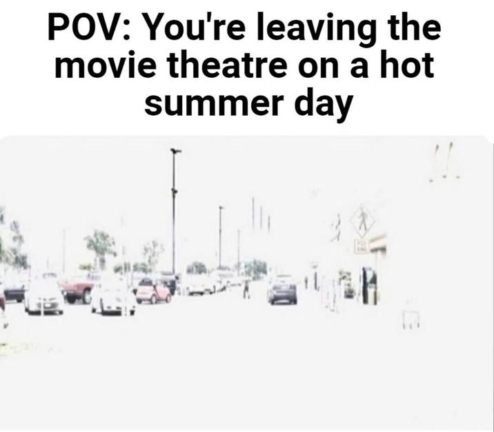 POV: You're leaving the movie theatre on a hot summer day