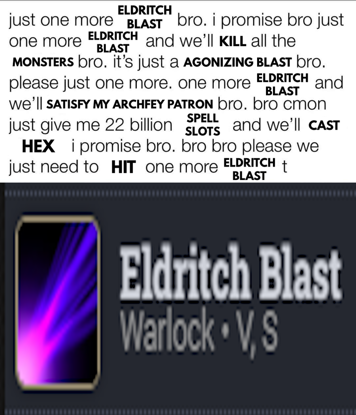 ELDRITCH just one more BLAST bro. i promise bro just and we'll KILL all the one more ELDRITCH BLAST MONSTERS bro. it's just a AGONIZING BLAST bro. please just one more. one more ELDRITCH BLAST and We'll SATISFY MY ARCHFEY PATRON bro. bro cmon just give me 22 billion SPELL SLOTS HEX i promise bro. bro bro please we just need to HIT one more and we'll CAST ELDRITCH BLAST t Eldritch Blast Warlock V, S
