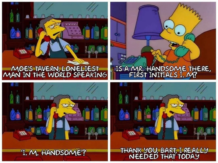 MOE'S TAVERN, LONELIEST MAN IN THE WORLD SPEAKING IS A MR. HANDSOME THERE, FIRST INITIALS I. M? T. M. HANDSOME? THANK YOU, BART, I REALLY NEEDED THAT TODAY