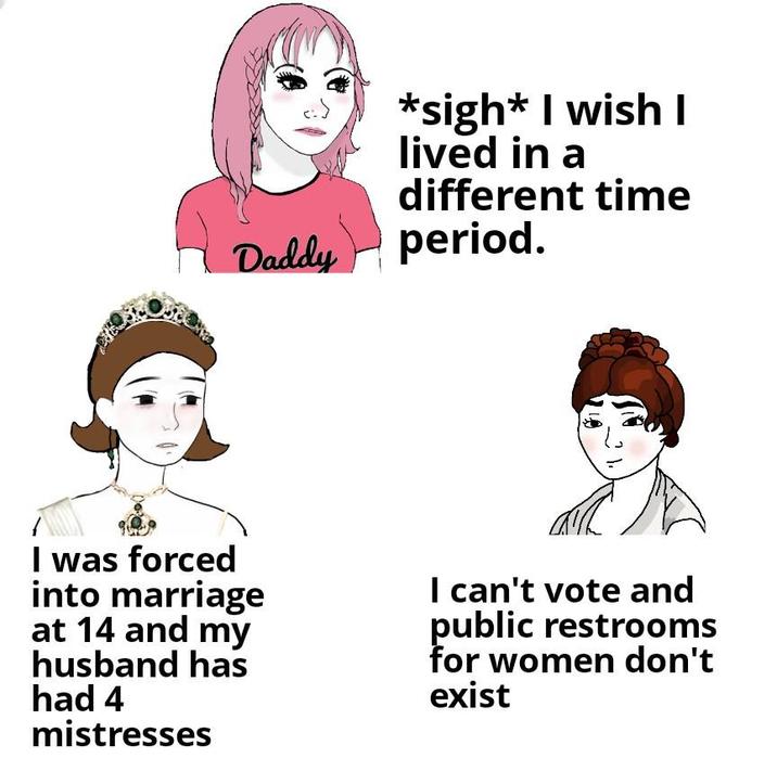 Daddy *sigh* I wish I lived in a different time period. I was forced into marriage at 14 and my husband has had 4 mistresses I can't vote and public restrooms for women don't exist
